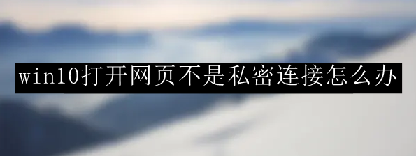 win10系统打开网页不是私密连接解决方法一览